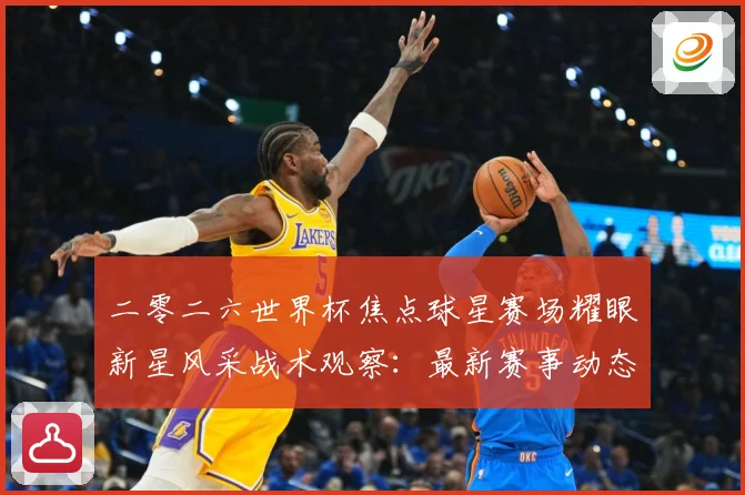 二零二六世界杯焦点球星赛场耀眼新星风采战术观察：最新赛事动态与深度分析