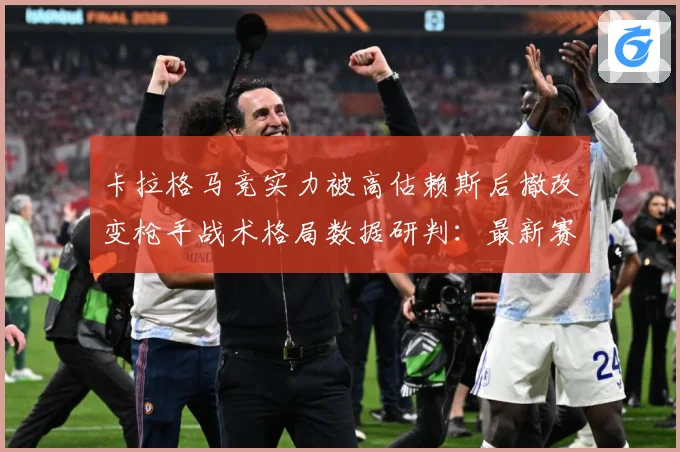 卡拉格马竞实力被高估赖斯后撤改变枪手战术格局数据研判：最新赛事动态与深度分析