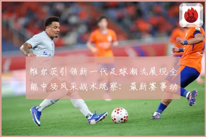 维尔茨引领新一代足球潮流展现全能中场风采战术观察：最新赛事动态与深度分析