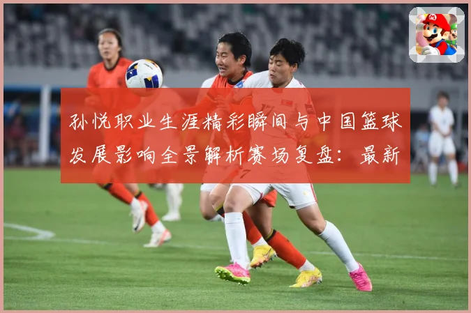 孙悦职业生涯精彩瞬间与中国篮球发展影响全景解析赛场复盘：最新赛事动态与深度分析