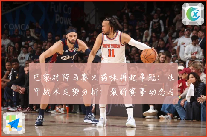 巴黎对阵马赛火药味再起争冠：法甲战术走势分析：最新赛事动态与深度分析