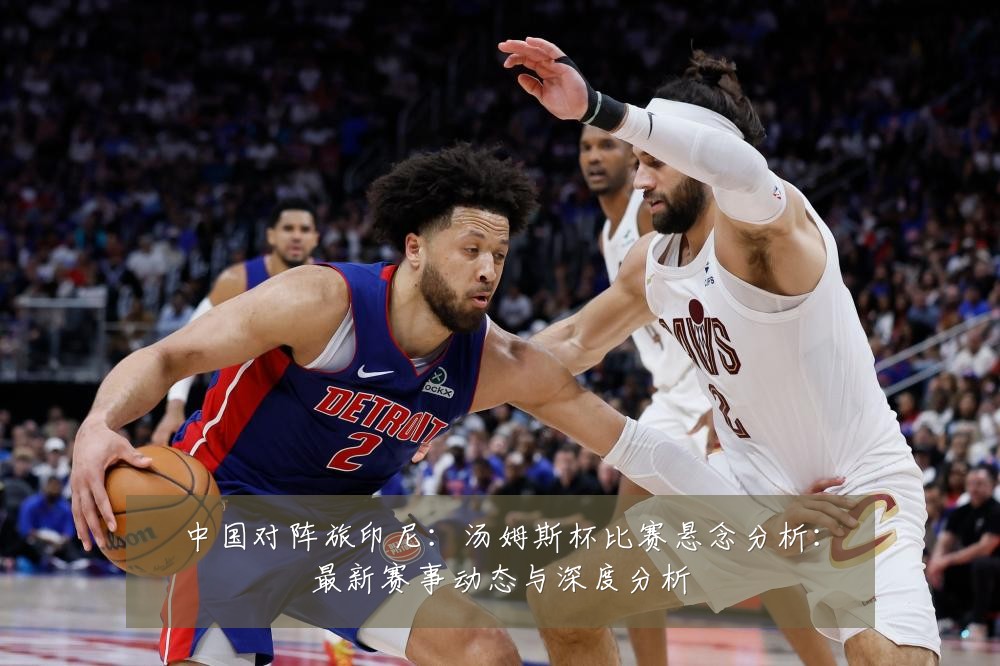中国对阵旅印尼:汤姆斯杯比赛悬念分析:最新赛事动态与深度分析