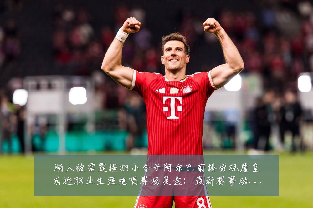 湖人被雷霆横扫小李子阿尔巴前排旁观詹皇或迎职业生涯绝唱赛场复盘:最新赛事动态与深度分析